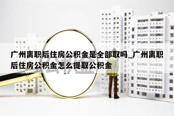 广州离职后住房公积金是全部取吗_广州离职后住房公积金怎么提取公积金