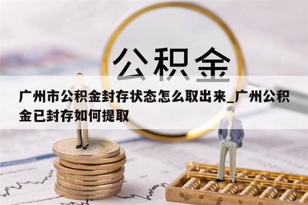 广州市公积金封存状态怎么取出来_广州公积金已封存如何提取