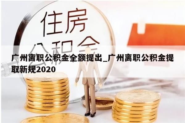 广州离职公积金全额提出_广州离职公积金提取新规2020